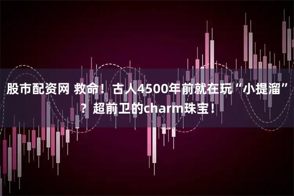 股市配资网 救命！古人4500年前就在玩“小提溜”？超前卫的charm珠宝！