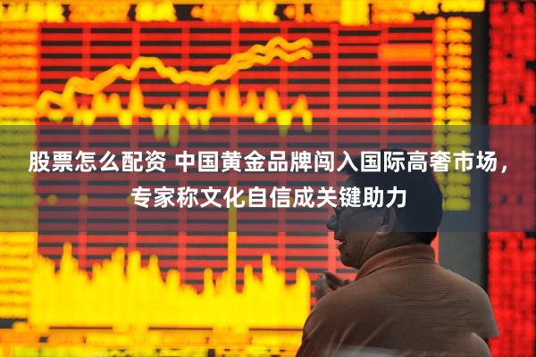 股票怎么配资 中国黄金品牌闯入国际高奢市场，专家称文化自信成关键助力