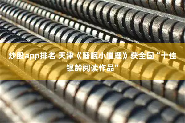 炒股app排名 天津《睡眠小道理》获全国“十佳银龄阅读作品”