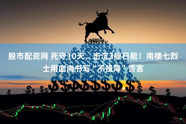 股市配资网 死守10天，击沉3艘日艇！南楼七烈士用血肉书写“不投降”誓言
