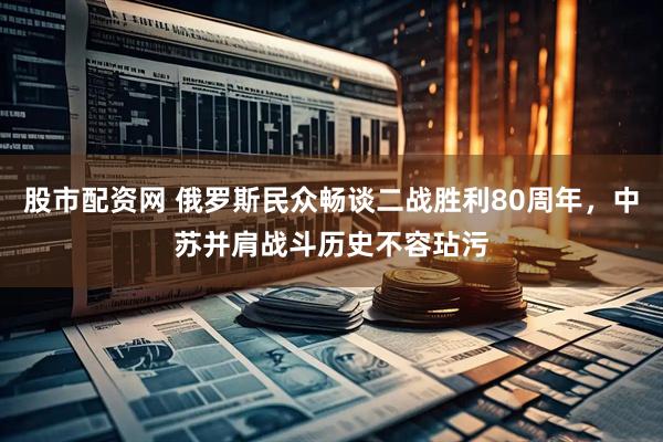 股市配资网 俄罗斯民众畅谈二战胜利80周年，中苏并肩战斗历史不容玷污