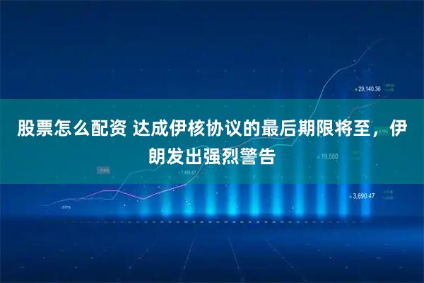 股票怎么配资 达成伊核协议的最后期限将至，伊朗发出强烈警告