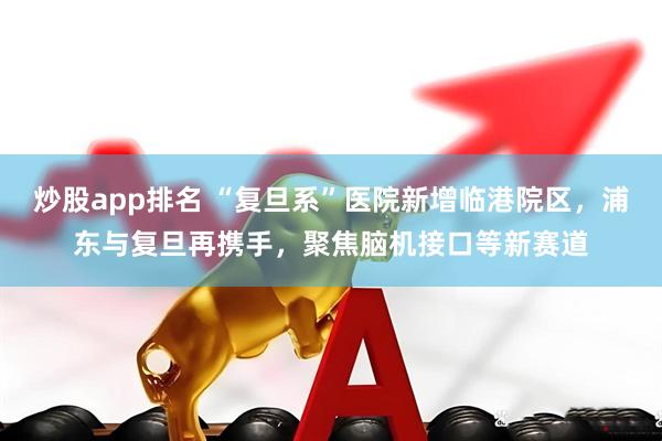 炒股app排名 “复旦系”医院新增临港院区，浦东与复旦再携手，聚焦脑机接口等新赛道
