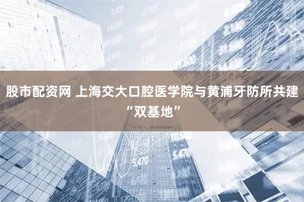 股市配资网 上海交大口腔医学院与黄浦牙防所共建“双基地”