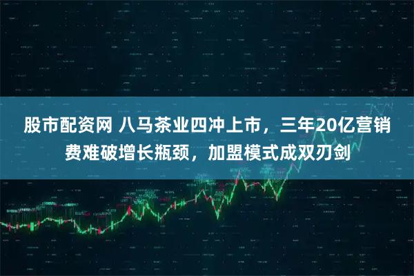 股市配资网 八马茶业四冲上市，三年20亿营销费难破增长瓶颈，加盟模式成双刃剑