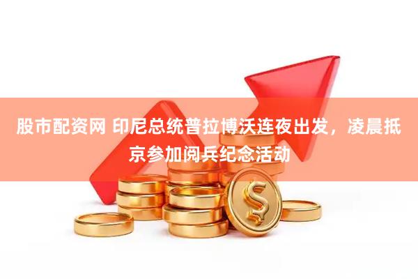 股市配资网 印尼总统普拉博沃连夜出发，凌晨抵京参加阅兵纪念活动