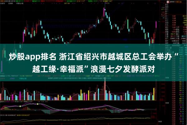 炒股app排名 浙江省绍兴市越城区总工会举办“越工缘·幸福派”浪漫七夕发酵派对