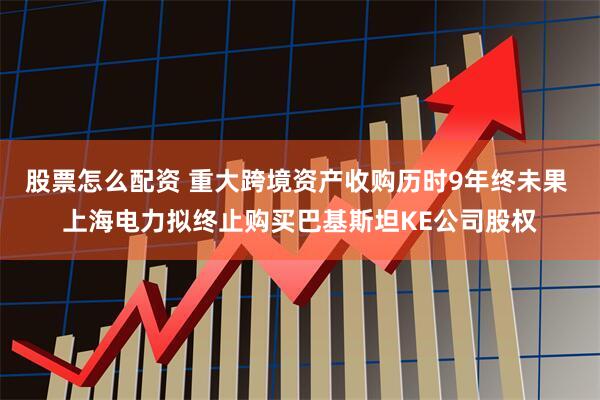 股票怎么配资 重大跨境资产收购历时9年终未果 上海电力拟终止购买巴基斯坦KE公司股权