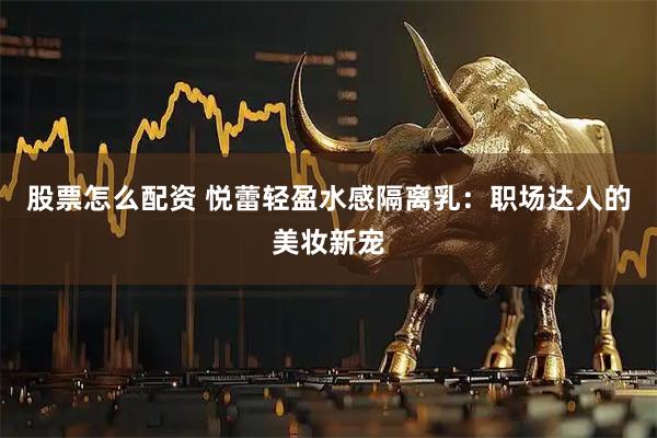 股票怎么配资 悦蕾轻盈水感隔离乳：职场达人的美妆新宠
