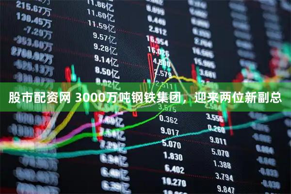 股市配资网 3000万吨钢铁集团，迎来两位新副总