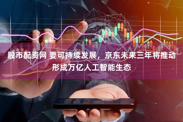 股市配资网 要可持续发展，京东未来三年将推动形成万亿人工智能生态