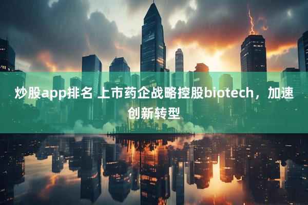 炒股app排名 上市药企战略控股biotech，加速创新转型