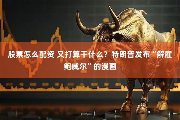 股票怎么配资 又打算干什么？特朗普发布“解雇鲍威尔”的漫画
