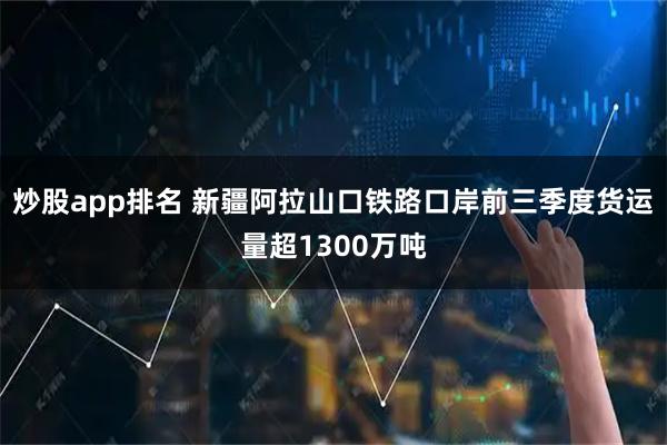 炒股app排名 新疆阿拉山口铁路口岸前三季度货运量超1300万吨
