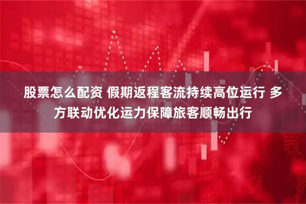 股票怎么配资 假期返程客流持续高位运行 多方联动优化运力保障旅客顺畅出行