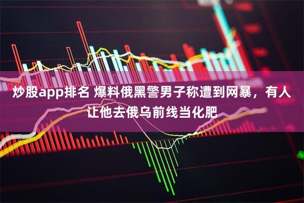 炒股app排名 爆料俄黑警男子称遭到网暴,有人让他去俄乌前线当化肥