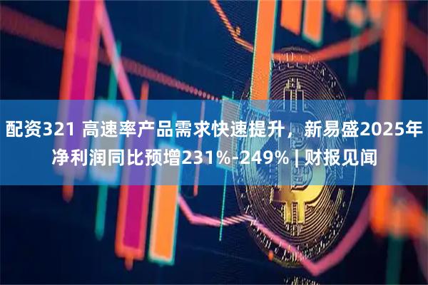 配资321 高速率产品需求快速提升，新易盛2025年净利润同比预增231%-249% | 财报见闻