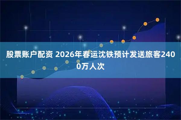 股票账户配资 2026年春运沈铁预计发送旅客2400万人次