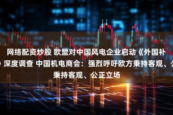 网络配资炒股 欧盟对中国风电企业启动《外国补贴条例》深度调查 中国机电商会：强烈呼吁欧方秉持客观、公正立场
