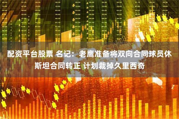 配资平台股票 名记：老鹰准备将双向合同球员休斯坦合同转正 计划裁掉久里西奇