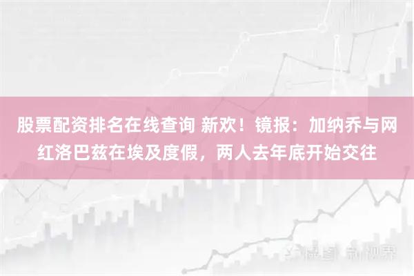 股票配资排名在线查询 新欢！镜报：加纳乔与网红洛巴兹在埃及度假，两人去年底开始交往