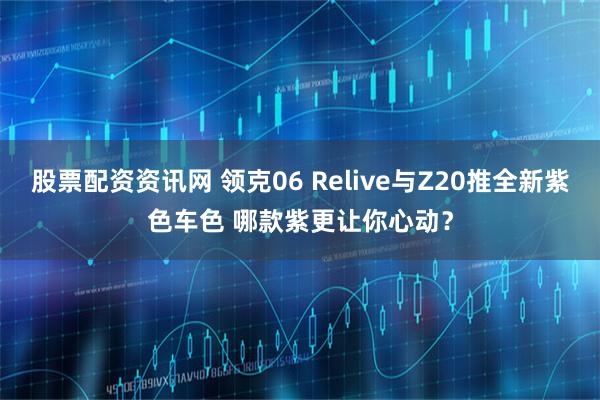 股票配资资讯网 领克06 Relive与Z20推全新紫色车色 哪款紫更让你心动?