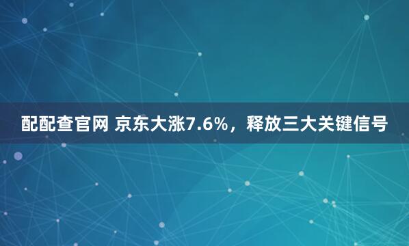 配配查官网 京东大涨7.6%，释放三大关键信号