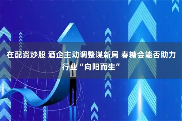 在配资炒股 酒企主动调整谋新局 春糖会能否助力行业“向阳而生”