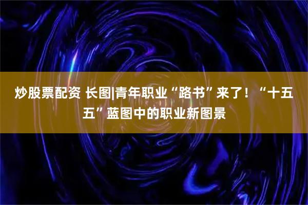 炒股票配资 长图|青年职业“路书”来了！“十五五”蓝图中的职业新图景