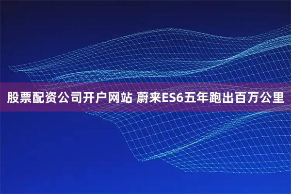 股票配资公司开户网站 蔚来ES6五年跑出百万公里