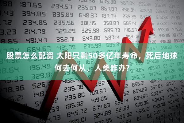 股票怎么配资 太阳只剩50多亿年寿命，死后地球何去何从，人类咋办?