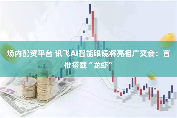 场内配资平台 讯飞AI智能眼镜将亮相广交会：首批搭载“龙虾”