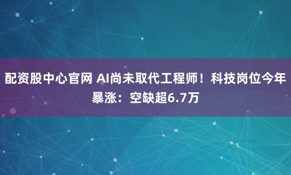配资股中心官网 AI尚未取代工程师!科技岗位今年暴涨:空缺超6.7万