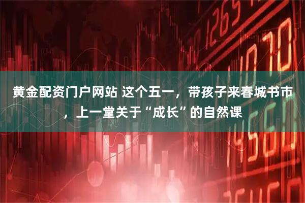 黄金配资门户网站 这个五一，带孩子来春城书市，上一堂关于“成长”的自然课