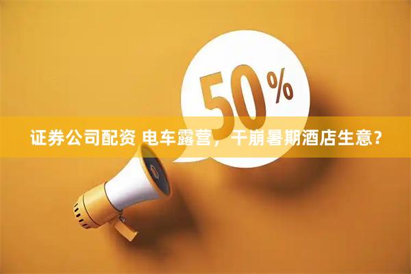 证券公司配资 电车露营，干崩暑期酒店生意？