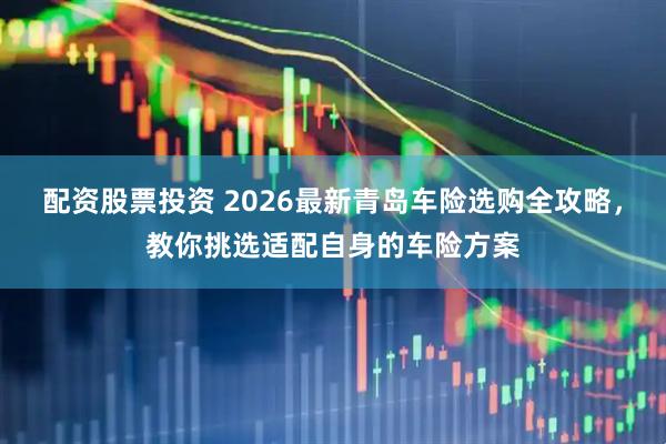 配资股票投资 2026最新青岛车险选购全攻略，教你挑选适配自身的车险方案
