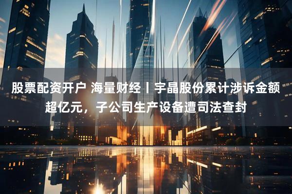 股票配资开户 海量财经丨宇晶股份累计涉诉金额超亿元，子公司生产设备遭司法查封