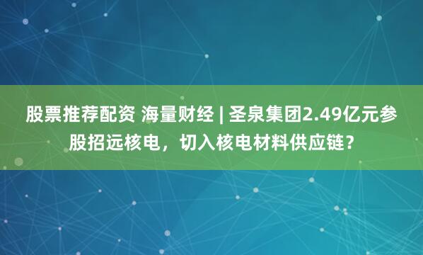 股票推荐配资 海量财经 | 圣泉集团2.49亿元参股招远核电，切入核电材料供应链？