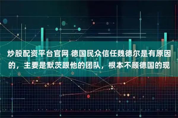 炒股配资平台官网 德国民众信任魏德尔是有原因的，主要是默茨跟他的团队，根本不顾德国的现