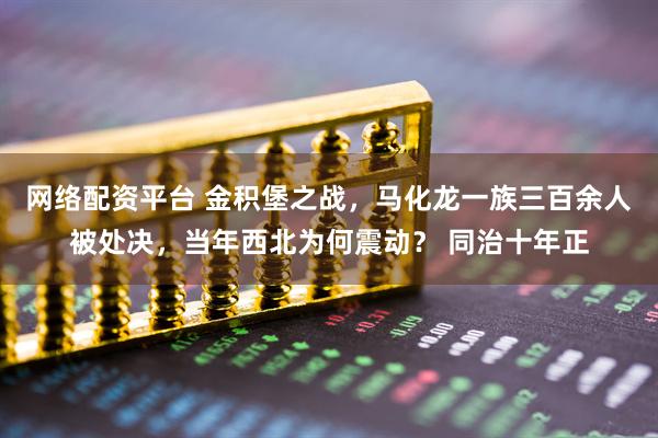 网络配资平台 金积堡之战，马化龙一族三百余人被处决，当年西北为何震动？ 同治十年正